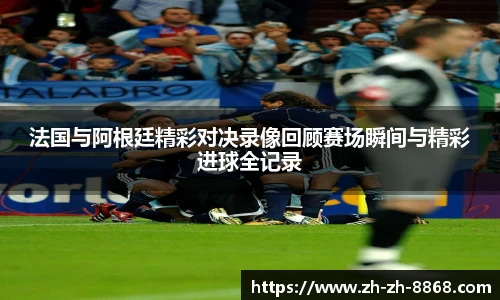 法国与阿根廷精彩对决录像回顾赛场瞬间与精彩进球全记录
